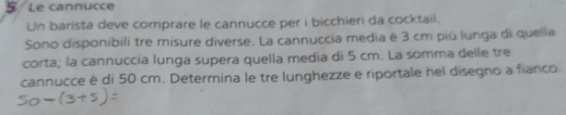 Le cannucce 
Un barista deve comprare le cannucce per i bicchieri da cocktail. 
Sono disponibili tre misure diverse. La cannuccia media è 3 cm più lunga di quella 
corta; la cannuccia lunga supera quella media di 5 cm. La somma delle tre 
cannucce è di 50 cm. Determina le tre lunghezze e riportale hel disegno a fianco.