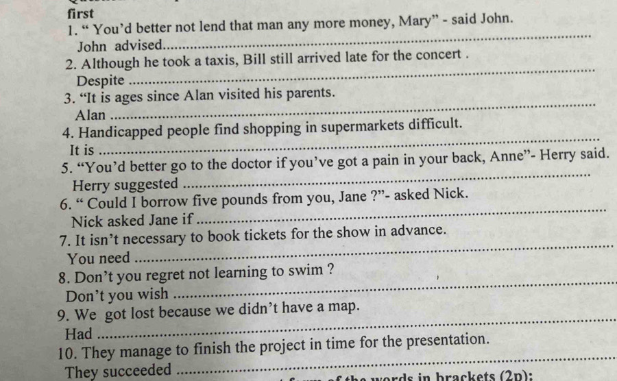 first 
1. “ You’d better not lend that man any more money, Mary” - said John. 
John advised 
_ 
_ 
2. Although he took a taxis, Bill still arrived late for the concert . 
Despite 
_ 
3. “It is ages since Alan visited his parents. 
Alan 
_ 
4. Handicapped people find shopping in supermarkets difficult. 
It is 
5. “You’d better go to the doctor if you’ve got a pain in your back, Anne”- Herry said. 
Herry suggested 
_ 
6. “ Could I borrow five pounds from you, Jane ?”- asked Nick. 
Nick asked Jane if 
_ 
7. It isn’t necessary to book tickets for the show in advance. 
You need 
_ 
_ 
8. Don’t you regret not learning to swim ? 
Don’t you wish 
_ 
9. We got lost because we didn’t have a map. 
Had 
10. They manage to finish the project in time for the presentation. 
They succeeded 
_ 
words in brackets (2n):