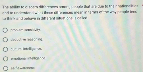 The ability to discern differences among people that are due to their nationalities *
and to understand what these differences mean in terms of the way people tend
to think and behave in different situations is called
problem sensitivity.
deductive reasoning.
cultural intelligence.
emotional intelligence.
self-awareness.