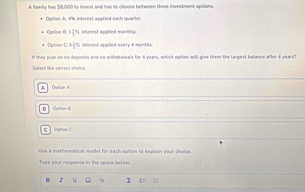 A family has $8,000 to invest and has to choose between three investment options.
Option A: 4% interest applied each quarter.
Option B: 1 1/3 % interest applied monthly.
Option C: 5 1/3 % interest applied every 4 months.
If they plan on no deposits and no withdrawals for 4 years, which option will give them the largest balance after 4 years?
Select the correct choice.
A Option A
B Option B
c Option C
Use a mathematical model for each option to explain your choice.
Type your response in the space below.
B I U