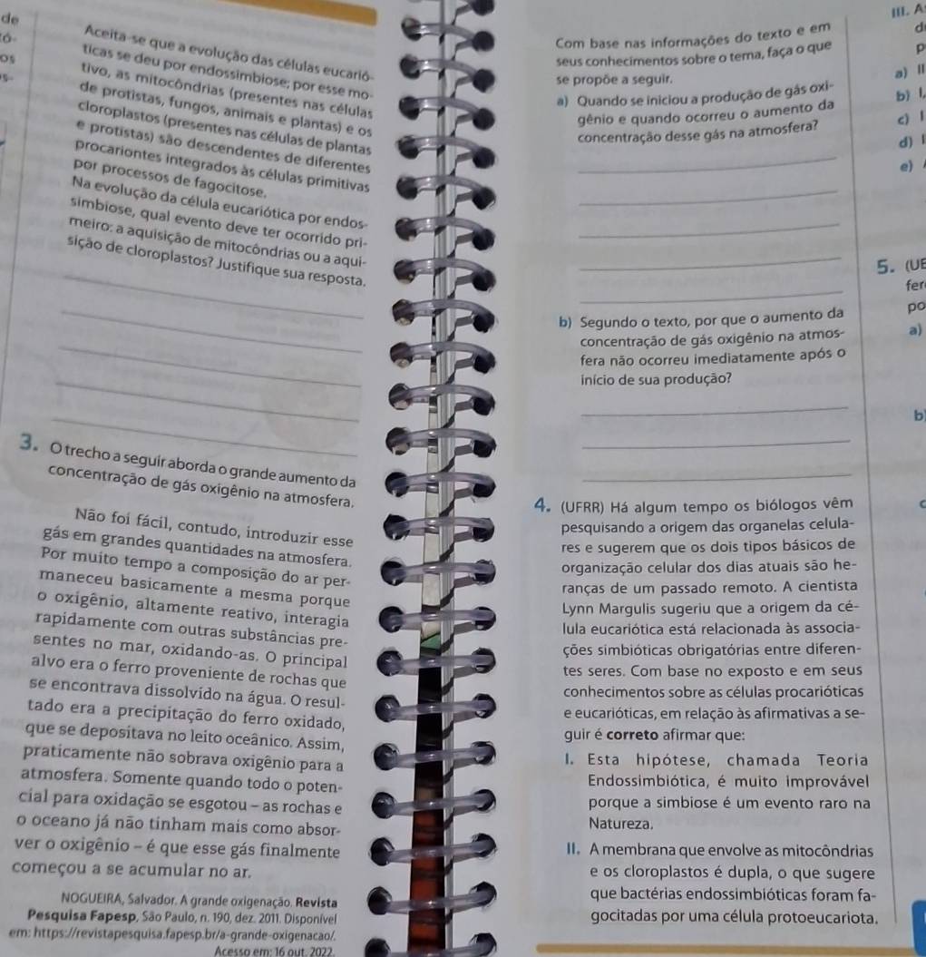 A
Com base nas informações do texto e em d
de Aceita-se que a evolução das células eucarió-
seus conhecimentos sobre o tema, faça o que p
lá ticas se deu por endossimbiose; por esse mo-
se propõe a seguir.
a) Quando se iniciou a produção de gás oxi- a) Ⅱ
tivo, as mitocôndrias (presentes nas células
gênio e quando ocorreu o aumento da b) l,
de protistas, fungos, animais e plantas) e os
cloroplastos (presentes nas células de plantas
concentração desse gás na atmosfera? c) l
d) l
e protistas) são descendentes de diferentes
procariontes integrados às células primitivas_
e)
por processos de fagocitose.
Na evolução da célula eucariótica por endos_
simbiose, qual evento deve ter ocorrido pri-
_
meiro: a aquisição de mitocôndrias ou a aqui-_
sição de cloroplastos? Justifique sua resposta._
5. (UE
_
fer
_b) Segundo o texto, por que o aumento da po
_
concentração de gás oxigênio na atmos- a)
fera não ocorreu imediatamente após o
_
início de sua produção?
_
_
b
_
3。 O trecho a seguir aborda o grande aumento da
_
concentração de gás oxigênio na atmosfera.
4. (UFRR) Há algum tempo os biólogos vêm
pesquisando a origem das organelas celula-
Não foi fácil, contudo, introduzir esse
res e sugerem que os dois tipos básicos de
gás em grandes quantidades na atmosfera.
organização celular dos dias atuais são he-
Por muito tempo a composição do ar per
ranças de um passado remoto. A cientista
maneceu basicamente a mesma porque
Lynn Margulis sugeriu que a origem da cé-
o oxigênio, altamente reativo, interagia
lula eucariótica está relacionada às associa-
rapidamente com outras substâncias pre-
ções simbióticas obrigatórias entre diferen-
sentes no mar, oxidando-as. O principal
tes seres. Com base no exposto e em seus
alvo era o ferro proveniente de rochas que
conhecimentos sobre as células procarióticas
se encontrava dissolvido na água. O resul-
e eucarióticas, em relação às afirmativas a se-
tado era a precipitação do ferro oxidado,
que se depositava no leito oceânico. Assim,
guir é correto afirmar que:
praticamente não sobrava oxigênio para a I. Esta hipótese, chamada Teoria
atmosfera. Somente quando todo o poten-  Endossimbiótica, é muito improvável
cial para oxidação se esgotou - as rochas e porque a simbiose é um evento raro na
o oceano já não tinham mais como absor- Natureza.
ver o oxigênio - é que esse gás finalmente I. A membrana que envolve as mitocôndrias
começou a se acumular no ar. e os cloroplastos é dupla, o que sugere
NOGUEIRA, Salvador. A grande oxigenação. Revista
que bactérias endossimbióticas foram fa-
Pesquisa Fapesp, São Paulo, n. 190, dez. 2011. Disponível gocitadas por uma célula protoeucariota.
em: https://revistapesquisa.fapesp.br/a-grande-oxigenacao/.
Acesso em: 16 out. 2022.