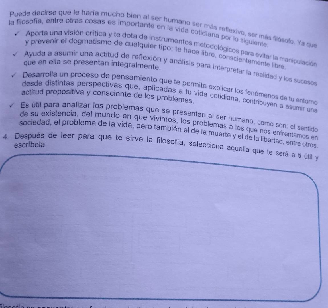 Puede decirse que le haría mucho bien al ser humano ser más reflexivo, ser más filósofo. Ya que
la filosofía, entre otras cosas es importante en la vida cotidiana por lo siguiente:
Aporta una visión crítica y te dota de instrumentos metodológicos para evitar la manipulación
y prevenir el dogmatismo de cualquier tipo; te hace libre, conscientemente libre,
que en ella se presentan integralmente.
Ayuda a asumir una actitud de reflexión y análisis para interpretar la realidad y los sucesos
Desarrolla un proceso de pensamiento que te permite explicar los fenómenos de tu entorno
desde distintas perspectivas que, aplicadas a tu vida cotidiana, contribuyen a asumír una
actitud propositiva y consciente de los problemas.
Es útil para analizar los problemas que se presentan al ser humano, como son: el sentido
de su existencia, del mundo en que vivimos, los problemas a los que nos enfrentamos en
sociedad, el problema de la vida, pero también el de la muerte y el de la libertad, entre otros.
escríbela
4. Después de leer para que te sirve la filosofía, selecciona aquella que te será a tí útil y