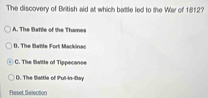 The discovery of British aid at which battle led to the War of 1812?
A. The Battle of the Thames
B. The Battle Fort Mackinac
C. The Battle of Tippecanoe
D. The Battle of Put-in-Bay
Reset Selection