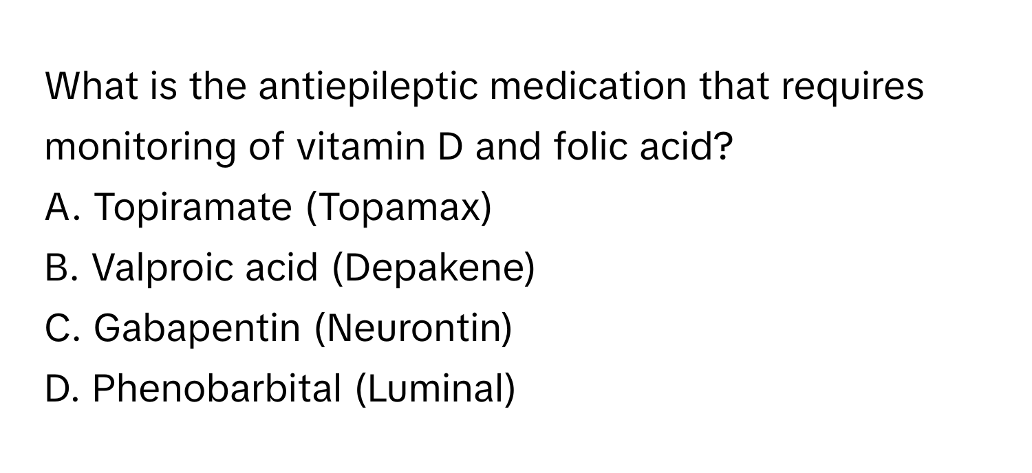 What is the antiepileptic medication that requires monitoring of vitamin D and folic acid? 

A. Topiramate (Topamax) 
B. Valproic acid (Depakene) 
C. Gabapentin (Neurontin) 
D. Phenobarbital (Luminal)