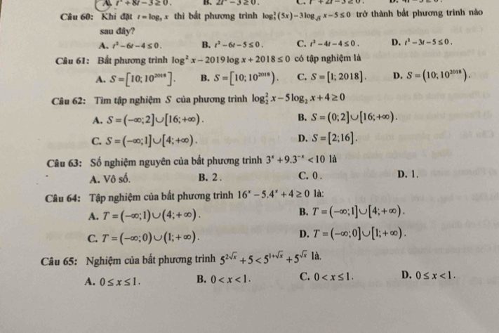 A r^2+8t-3 B. 2t-3≥ 0. 1+21-3≤ 0
Câu 60: Khi đặt t=log _3x thì bất phương trình log _3^(2(5x)-3log _sqrt(3))x-5≤ 0 trở thành bất phương trình nào
sau đây?
A. t^2-6t-4≤ 0. B. t^2-6t-5≤ 0. C. t^2-4t-4≤ 0. D. t^2-3t-5≤ 0.
Câu 61: Bất phương trình log^2x-2019log x+2018≤ 0 có tập nghiệm là
A. S=[10;10^(2018)]. B. S=[10;10^(2018)). C. S=[1;2018]. D. S=(10;10^(2018)).
Câu 62: Tìm tập nghiệm S của phương trình log _2^(2x-5log _2)x+4≥ 0
B.
A. S=(-∈fty ;2]∪ [16;+∈fty ). S=(0;2]∪ [16;+∈fty ).
D.
C. S=(-∈fty ;1]∪ [4;+∈fty ). S=[2;16].
Câu 63: Số nghiệm nguyên của bất phương trình 3^x+9.3^(-x)<10</tex> là
A. Vô số. B. 2 . C. 0 . D. 1.
Câu 64: Tập nghiệm của bất phương trình 16^x-5.4^x+4≥ 0 là:
A. T=(-∈fty ;1)∪ (4;+∈fty ).
B. T=(-∈fty ;1]∪ [4;+∈fty ).
C. T=(-∈fty ;0)∪ (1;+∈fty ).
D. T=(-∈fty ;0]∪ [1;+∈fty ).
Câu 65: Nghiệm của bất phương trình 5^(2sqrt(x))+5<5^(1+sqrt(x))+5^(sqrt(x)) là.
A. 0≤ x≤ 1. B. 0 C. 0 D. 0≤ x<1.