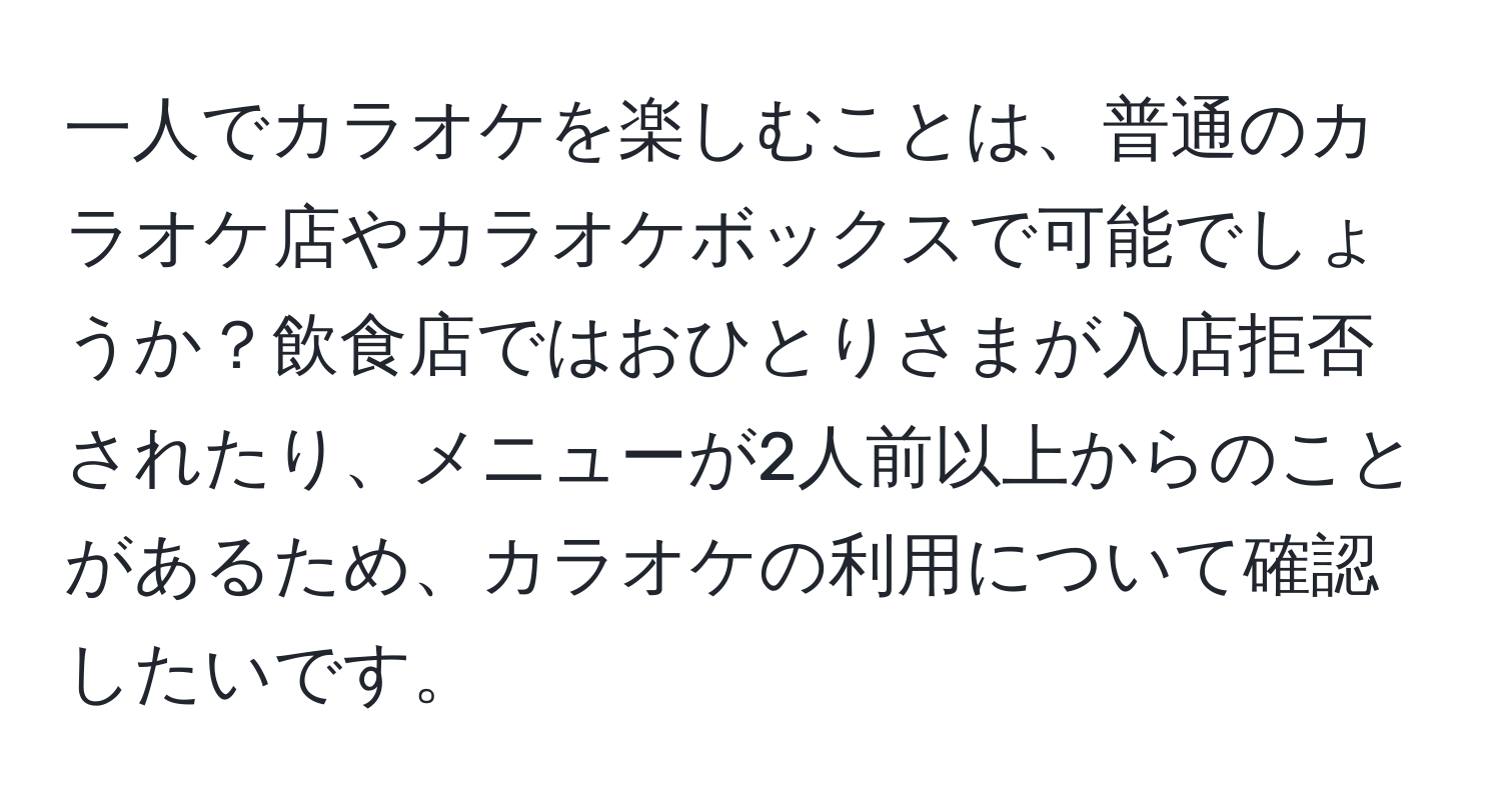 一人でカラオケを楽しむことは、普通のカラオケ店やカラオケボックスで可能でしょうか？飲食店ではおひとりさまが入店拒否されたり、メニューが2人前以上からのことがあるため、カラオケの利用について確認したいです。