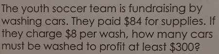 The youth soccer team is fundraising by 
washing cars. They paid $84 for supplies. If 
they charge $8 per wash, how many cars 
must be washed to profit at least $300?