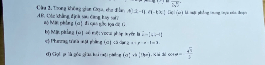 là overline 2sqrt(3)
Câu 2. Trong không gian Oxyz, cho điểm A(1;2;-1), B(-1;0;1) Gọi (α) là mặt phẳng trung trực của đoạn
AB. Các khẳng định sau đúng hay sai?
a) Mặt phẳng (α) đi qua gốc tọa độ O.
b Mặt phẳng (α) có một vecto pháp tuyến là vector n=(1;1;-1)
c) Phương trình mặt phẳng (α) có dạng x+y-z-1=0.
d) Gọi φ là góc giữa hai mặt phẳng (α) và (Oyz) , Khi đó cos varphi =- sqrt(3)/3 