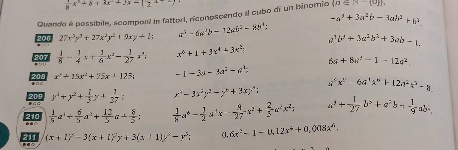  1/8 x^3+8+3x^2+3x=(frac 2x+2)
Quando è possibile, scomponi in fattori, riconoscendo il cubo di un binomio (n∈ N- 0 ).
-a^3+3a^2b-3ab^2+b^3.
206 27x^3y^3+27x^2y^2+9xy+1; a^3-6a^2b+12ab^2-8b^3;
●○○
a^3b^3+3a^2b^2+3ab-1.
207
●○○  1/8 - 1/4 x+ 1/6 x^2- 1/27 x^3;
x^6+1+3x^4+3x^2;
6a+8a^3-1-12a^2.
208 x^3+15x^2+75x+125;
-1-3a-3a^2-a^3;
●○○ a^6x^9-6a^4x^6+12a^2x^3-8.
209 y^3+y^2+ 1/3 y+ 1/27 ;
x^3-3x^2y^2-y^6+3xy^4;
●○0
210  1/5 a^3+ 6/5 a^2+ 12/5 a+ 8/5 ;  1/8 a^6- 1/2 a^4x- 8/27 x^3+ 2/3 a^2x^2;
a^3+ 1/27 b^3+a^2b+ 1/9 ab^2.
●○
211 (x+1)^3-3(x+1)^2y+3(x+1)y^2-y^3; 0, 6x^2-1-0,12x^4+0,008x^6.