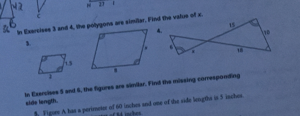 27 1 
C 
In Exercises 3 and 4, the polygons are similar. Find the value of x. 
3. 
In Exercises 5 and 6, the figures are similar. Find the missing corresponding 
side length. 
5. Figure A has a perimeter of 60 inches and one of the side lengths is 5 inches. 
st of 84 inches.