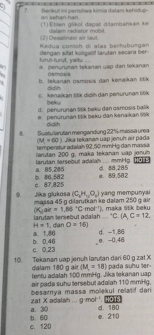 CJ 7. Berikut ini peristiwa kimia dalam kehidup-
_
_
an sehari-hari.
(1) Etilen glikol dapat ditambahkan ke
_
dalam radiator mobil.
_
(2) Desalinasi air laut.
Kedua contoh di atas berhubungan
dengan sifat koligatif larutan secara ber-
turut-turut, yaitu ....
an a. penurunan tekanan uap dan tekanan
les osmosis
a
b. tekanan osmosis dan kenaikan titik
didih
ki
c. kenaikan titik didih dan penurunan titik
beku
d. penurunan titik beku dan osmosis balik
e. penurunan titik beku dan kenaikan titik
didih
8. Suatu larutan mengandung 22% massa urea
(M=60). Jika tekanan uap jenuh air pada
temperatur adalah 92,50 mmHg dan massa
larutan 200 g, maka tekanan uap jenuh
larutan tersebut adalah ... mmHg. HOTS
a. 85,285 d. 88,285
b. 86,582 e. 89,582
c. 87,825
9. Jika glukosa (C_6H_12O_6) yang mempunyai
massa 45 g dilarutkan ke dalam 250 g air
(K,jair=1,86°C· mol^(-1)) , maka titik beku
larutan tersebut adalah ... °C. (A_rC=12,
H=1 , dan O=16)
a. 1,86 d. -1,86
b⩾0,46 e. -0,46
c. 0,23
10. Tekanan uap jenuh larutan dari 60 g zat X
dalam 180 g air (M_r=18) pada suhu ter-
tentu adalah 100 mmHg. Jika tekanan uap
air pada suhu tersebut adalah 110 mmHg,
besarnya massa molekul relatif dari
zat X adalah ... g· mol^(-1). HOTS
a. 30 d. 180
b. 60 e. 210
c. 120