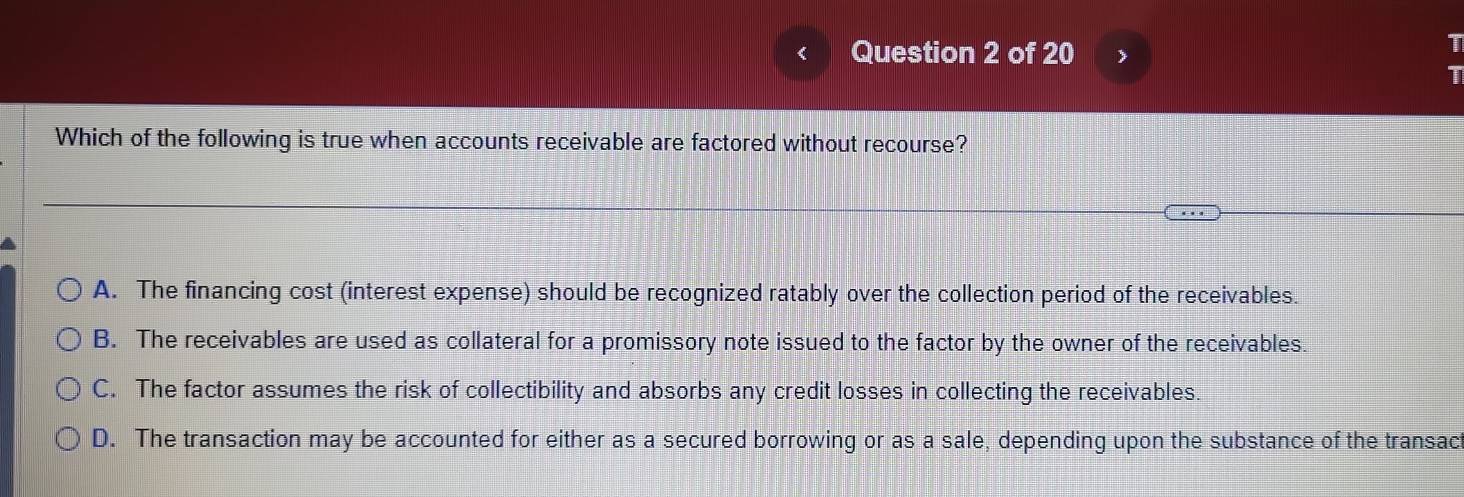 >
1
1
Which of the following is true when accounts receivable are factored without recourse?
A. The financing cost (interest expense) should be recognized ratably over the collection period of the receivables.
B. The receivables are used as collateral for a promissory note issued to the factor by the owner of the receivables.
C. The factor assumes the risk of collectibility and absorbs any credit losses in collecting the receivables.
D. The transaction may be accounted for either as a secured borrowing or as a sale, depending upon the substance of the transac