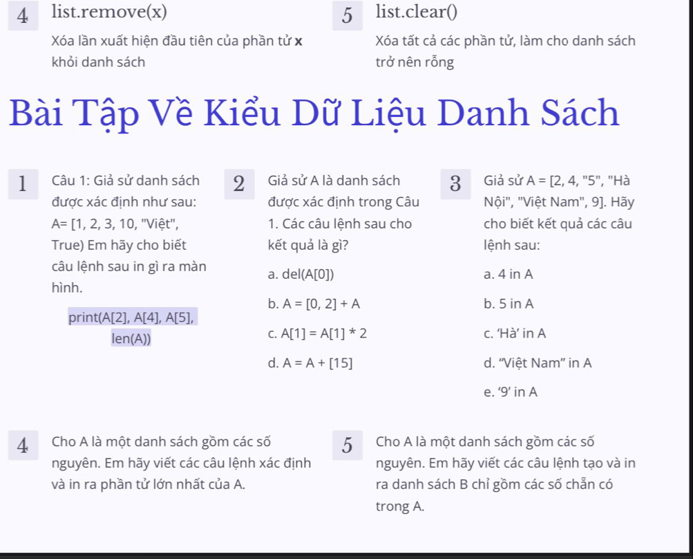 4 ₹list.remove(x) 5 list.clear()
Xóa lần xuất hiện đầu tiên của phần tử x Xóa tất cả các phần tử, làm cho danh sách
khỏi danh sách trở nên rỗng
Bài Tập Về Kiểu Dữ Liệu Danh Sách
1 Câu 1: Giả sử danh sách 2 Giả sử A là danh sách 3 Giả sử A=[2,4,''5'' , Hà
được xác định như sau: được xác định trong Câu Nội'', ''Việt Nam'', 9]. Hãy
A=[1,2,3,10,''Vihat et'', 1. Các câu lệnh sau cho cho biết kết quả các câu
True) Em hãy cho biết kết quả là gì? lệnh sau:
câu lệnh sau in gì ra màn a. del(A[0])
a. 4inA
hình.
b. A=[0,2]+A b. 5inA
print(A[2],A[4],A[5],
len(A))
C. A[1]=A[1]^*2 C. 'Ha' inA
d. A=A+[15] d. “Việt Nam” in A
e. ‘9’ in A
4 Cho A là một danh sách gồm các số 5 Cho A là một danh sách gồm các số
nguyên. Em hãy viết các câu lệnh xác định nguyên. Em hãy viết các câu lệnh tạo và in
và in ra phần tử lớn nhất của A. ra danh sách B chỉ gồm các số chẵn có
trong A.