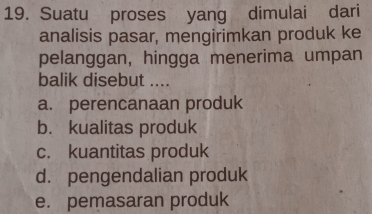 Suatu proses yang dimulai dari
analisis pasar, mengirimkan produk ke
pelanggan, hingga menerima umpan
balik disebut ....
a. perencanaan produk
b. kualitas produk
c. kuantitas produk
d. pengendalian produk
e. pemasaran produk