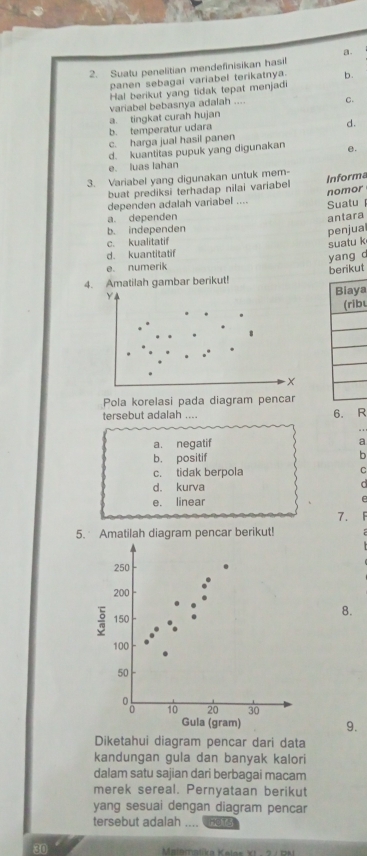 a.
2. Suatu penelitian mendefinisikan hasil
panen sebagai variabel terikatnya. b.
Hal berikut yang tidak tepat menjad
a. tingkat curah hujan variabel bebasnya adalah .... C.
b. temperatur udara
d.
c. harga jual hasil panen
d. kuantitas pupuk yang digunakan e.
e. luas lahan
3. Variabel yang digunakan untuk mem- Informa
buat prediksi terhadap nilai variabel
nomor
dependen adalah variabel .... Suatu
a. dependen antara
b. independen
penjua
c. kualitatif
suatu k
d. kuantitatif
yang d
e. numerik
berikut
4. Amatilah gambar berikut!
Y.
a
b
Pola korelasi pada diagram pencar
tersebut adalah .... 6. R
a
b
C
e
7.
5. Amatilah diagram pencar berikut!
8.
9.
Diketahui diagram pencar dari data
kandungan gula dan banyak kalori
dalam satu sajian dari berbagai macam
merek sereal. Pernyataan berikut
yang sesuai dengan diagram pencar
tersebut adalah_ . . , HO15
30 * lar atk a Kolos K i i