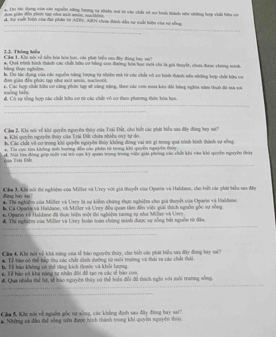 c. Do tác dụng của các nguồn năng lượng tự nhiên mà từ các chất vô cơ hình thành nên những hợp chất hữu cơ
đơn giản đến phức tạp như axit amin, nuclêôtit.
_
d. Sự xuất hiện của đại phân tử ADN, ARN chưa đánh dầu sự xuất hiện của sự sống.
_
2.2. Thông hiểu
Câu 1. Khi nói về tiến hóa hóa học, các phát biểu sau đây đúng hay sai?
a. Quá trình hình thành các chất hữu cơ bằng con đường hóa học mới chi là giả thuyết, chưa được chứng minh
bằng thực nghiệm.
b. Do tác dụng của các nguồn năng lượng tự nhiên mà từ các chất vô cơ hình thành nên những hợp chất hữu cơ
đơn giản đến phức tạp như axit amin, nucleotit.
c. Các hợp chất hữu cơ càng phức tạp sẽ càng nặng, theo các cơn mưa kéo dài hàng nghìn năm thuờ đô mà rới
xuống biển.
d. Có sự tổng hợp các chất hữu cơ từ các chất vô cơ theo phương thức hóa học.
_
_
Câu 2, Khi nói về khí quyền nguyên thủy của Trái Đất, cho biết các phát biểu sau đây đúng hay sai?
a. Khí quyền nguyên thủy của Trái Đất chứa nhiều oxy tự do.
b. Các chất vô cơ trong khí quyển nguyên thủy không đóng vai trò gì trong quá trình hình thành sự sống.
c. Tia cực tím không ảnh hướng đến các phân tử trong khí quyền nguyên thủy.
d. Núi lửa đóng góp một vai trò cực kỳ quan trọng trong việc giải phóng các chất khi vào khí quyền nguyên thủy
_
của Trái Đất.
_
Cầu 3. Khi nói thí nghiệm của Miller và Urey với giả thuyết của Oparin và Haldane, cho biết các phát biểu sau đây
đung hay sai?. Thí nghiệm của Miller và Urey là sự kiểm chứng thực nghiệm cho giả thuyết của Oparin và Haldane.
b. Cá Oparin và Haldane, và Miller và Urey đều quan tâm đến việc giải thích nguồn gốc sự sống.
e. Oparin và Haldane đã thực hiện một thí nghiệm tương tự như Miller và Urey.
_
d. Thí nghiệm của Miller và Urey hoàn toàn chứng minh được sự sống bắt nguồn từ đâu.
_
Cầu 4. Khi nói về khả năng của tế bào nguyên thủy, cho biết các phát biểu sau đây đùng hay sai?
a. Tể bào có thể hấp thụ các chất dinh dưỡng từ môi trường và thái ra các chất thải.
b. Tể bảo không có thể tăng kích thước và khổi lượng.
c. Tể bảo có khả năng tự nhân đôi đề tạo ra các tế bào con.
_
d. Qua nhiều thể hệ, tế bảo nguyên thủy có thể biển đổi để thích nghi với môi trường sống.
_
Câu 5. Khi nói về nguồn gốc sự sống, các khẳng định sau đây đúng hay sai?
a. Những cá đầu thể sống tiên được hình thành trong khi quyên nguyên thủy.