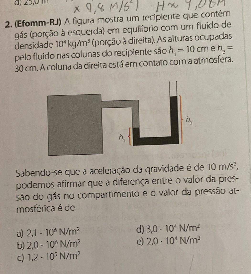 ∠ _  )
2. (Efomm-RJ) A figura mostra um recipiente que contém
gás (porção à esquerda) em equilíbrio com um fluido de
densidade 10^4kg/m^3 (porção à direita). As alturas ocupadas
pelo fluido nas colunas do recipiente são h_1=10cm e h_2=
30 cm. A coluna da direita está em contato com a atmosfera.
Sabendo-se que a aceleração da gravidade é de 10m/s^2,
podemos afirmar que a diferença entre o valor da pres-
são do gás no compartimento e o valor da pressão at-
mosférica é de
a) 2,1· 10^6N/m^2
d) 3,0· 10^4N/m^2
b) 2,0· 10^6N/m^2 e) 2,0· 10^4N/m^2
c) 1,2· 10^5N/m^2