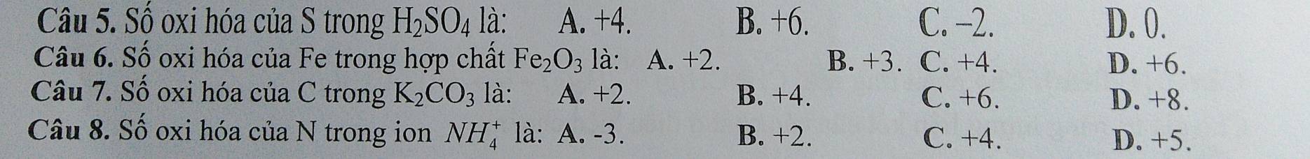 Số oxi hóa của S trong H_2SO_4 là: A. +4. B. +6. C. −2. D. 0.
Câu 6. Số oxi hóa của Fe trong hợp chất Fe_2O_3 là: A. +2. B. +3. C. +4. D. +6.
Câu 7. Số oxi hóa của C trong K_2CO_3 là: A. +2. B. +4. C. +6. D. +8.
Câu 8. Số oxi hóa của N trong ion NH_4^+ là: A. -3. B. +2. C. +4.
D. +5.