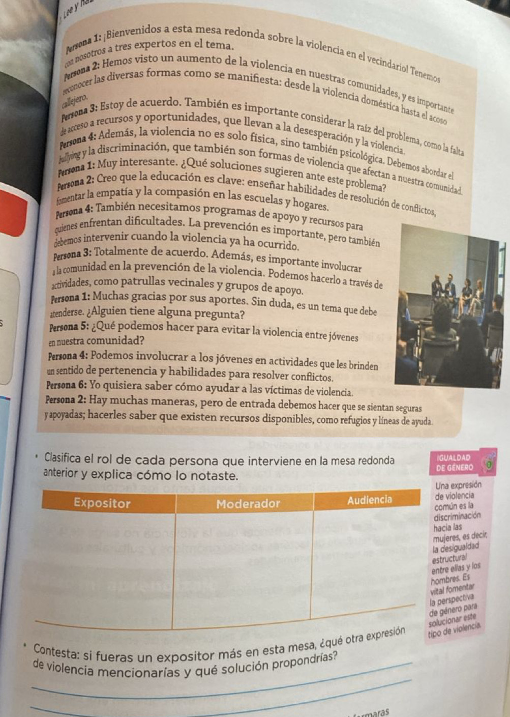 Lee y h
con nosotros a tres expertos en el tema.
Arsona 1: ¡Bienvenidos a esta mesa redonda sobre la violencia en el vecindariol Tenemos
Persona 2: Hemos visto un aumento de la violencia en nuestras comunidades, y es importante
onocer las diversas formas como se manifiesta: desde la violencia doméstica hasta el acoso
callejero.
Persona 3: Estoy de acuerdo. También es importante considerar la raíz del problema, como la falta
de acceso a recursos y oportunidades, que llevan a la desesperación y la violencia.
Persona 4: Además, la violencia no es solo física, sino también psicológica. Debemos abordar el
Jullying y la discriminación, que también son formas de violencia que afectan a nuestra comunidad
Persona 1: Muy interesante. ¿Qué soluciones sugieren ante este problema?
Persona 2: Creo que la educación es clave: enseñar habilidades de resolución de conflictos,
fomentar la empatía y la compasión en las escuelas y hogares.
Persona 4: También necesitamos programas de apoyo y recursos para
quienes enfrentan dificultades. La prevención es importante, pero también
debemos intervenir cuando la violencia ya ha ocurrido.
Persona 3: Totalmente de acuerdo. Además, es importante involucrar
a la comunidad en la prevención de la violencia. Podemos hacerlo a través de
actividades, como patrullas vecinales y grupos de apoyo.
Persona 1: Muchas gracias por sus aportes. Sin duda, es un tema que debe
atenderse. ¿Alguien tiene alguna pregunta?
Persona 5: ¿Qué podemos hacer para evitar la violencia entre jóvenes
en nuestra comunidad?
Persona 4: Podemos involucrar a los jóvenes en actividades que les brinden
un sentido de pertenencia y habilidades para resolver conflictos.
Persona 6: Yo quisiera saber cómo ayudar a las víctimas de violencia.
Persona 2: Hay muchas maneras, pero de entrada debemos hacer que se sientan seguras
y apoyadas; hacerles saber que existen recursos disponibles, como refugios y líneas de ayuda.
Clasifica el rol de cada persona que interviene en la mesa redonda IGUALDAD
anterior y explica cómo lo notaste. de género 0
expresión
violencia
ún es la
riminación
a las
res, es decir,
sigualdad
ctural
res. Es  ellas y los
fomentar
nero para spectiva
Contesta: si fueras un expositor más en esta mesa, ¿que violencia. onar este
_de violencia mencionarías y qué solución propondrías?
_
_
aras