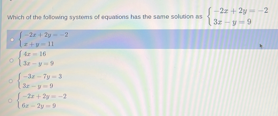 Which of the following systems of equations has the same solution as beginarrayl -2x+2y=-2 3x-y=9endarray.
beginarrayl -2x+2y=-2 x+y=11endarray.
beginarrayl 4x=16 3x-y=9endarray.
beginarrayl -3x-7y=3 3x-y=9endarray.
beginarrayl -2x+2y=-2 6x-2y=9endarray.