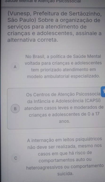 Saude Mental e Atenção Psicossocial
(Vunesp, Prefeitura de Sertāozinho,
São Paulo) Sobre a organização de
serviços para atendimento de
crianças e adolescentes, assinale a
alternativa correta.
No Brasil, a política de Saúde Mental
voltada para crianças e adolescentes
A
tem priorizado atendimento em
modelo ambulatorial especializado.
a
Os Centros de Atenção Psicossocia
da Infância e Adolescência (CAPSi)
B  atendem casos leves e moderados de
crianças e adolescentes de 0 a 17
anos.
A internação em leitos psiquiátricos
não deve ser realizada, mesmo nos
casos em que há risco de
C
comportamentos auto ou
heteroagressivos ou comportamento
suicida.