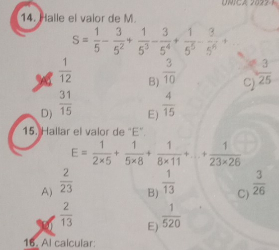 UNICA 2022-1
14. Halle el valor de M.
S= 1/5 - 3/5^2 + 1/5^3 - 3/5^4 + 1/5^5 - 3/5^6 +
 1/12 
B)  3/10 
C)  3/25 
D)  31/15 
E)  4/15 
15. Hallar el valor de “ E ”.
E= 1/2* 5 + 1/5* 8 + 1/8* 11 +...+ 1/23* 26 
A)  2/23 
B)  1/13 
C)  3/26 
 2/13 
E)  1/520 
16. Al calcular: