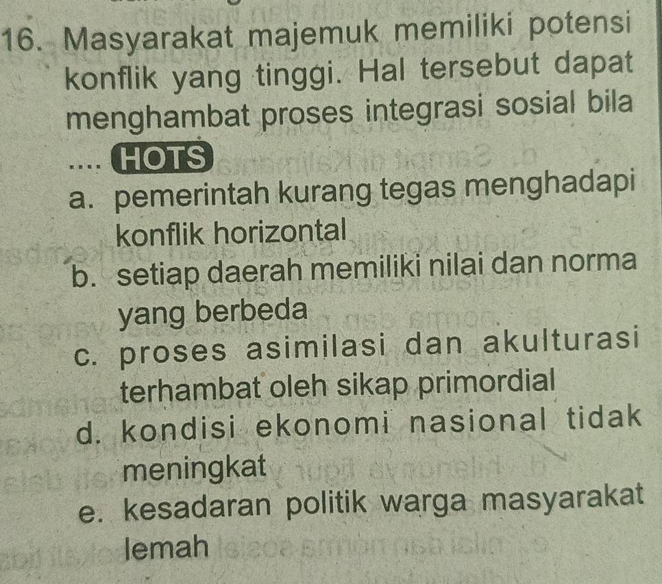 Masyarakat majemuk memiliki potensi
konflik yang tinggi. Hal tersebut dapat
menghambat proses integrasi sosial bila
. . .. HOTS
a. pemerintah kurang tegas menghadapi
konflik horizontal
b. setiap daerah memiliki nilai dan norma
yang berbeda
c. proses asimilasi dan akulturasi
terhambat oleh sikap primordial
d. kondisi ekonomi nasional tidak
meningkat
e. kesadaran politik warga masyarakat
lemah