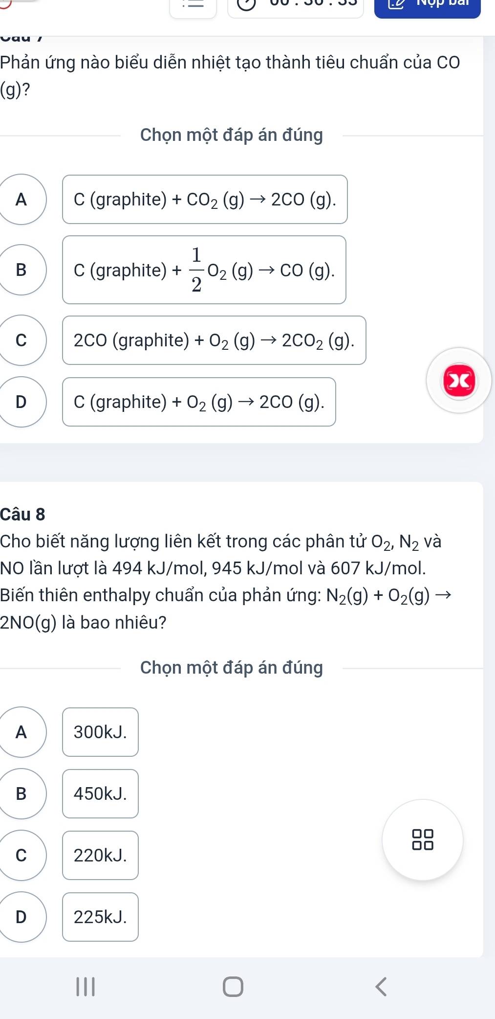 Phản ứng nào biểu diễn nhiệt tạo thành tiêu chuẩn của CO
(g)?
Chọn một đáp án đúng
A C(gr aphite) +CO_2(g)to 2CO(g).
B C (graphite) + 1/2 O_2(g)to CO(g).
C I OC O (graphite) +O_2(g)to 2CO_2(g). 
X
D C (graphite) +O_2(g)to 2CO(g). 
Câu 8
Cho biết năng lượng liên kết trong các phân tử O_2, N_2 và
NO lần lượt là 494 kJ/mol, 945 kJ/mol và 607 kJ/mol.
Biến thiên enthalpy chuẩn của phản ứng: N_2(g)+O_2(g)
2NO(g) là bao nhiêu?
Chọn một đáp án đúng
A 300kJ.
B 450kJ.
□□
C 220kJ.
D 225kJ.