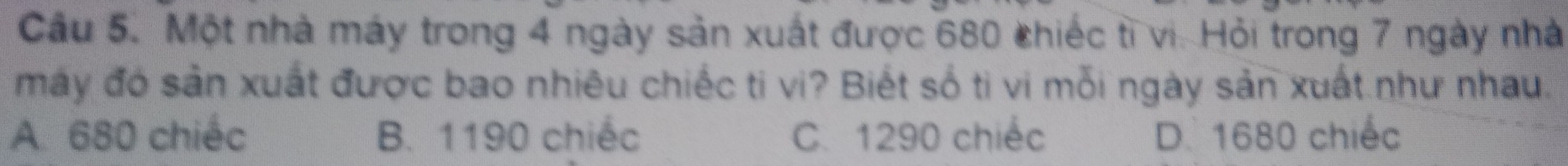 Cầu 5. Một nhà máy trong 4 ngày sản xuất được 680 chiếc tỉ vi. Hỏi trong 7 ngày nhà
máy đó sản xuất được bao nhiêu chiếc ti vi? Biết số ti vi mỗi ngày sản xuất như nhau.
A. 680 chiếc B. 1190 chiếc C. 1290 chiếc D. 1680 chiếc