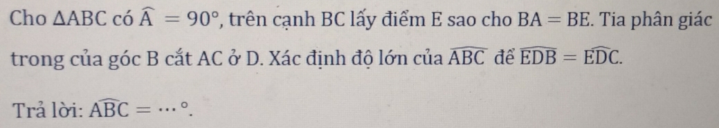 Cho △ ABC có widehat A=90° , trên cạnh BC lấy điểm E sao cho BA=BE. Tia phân giác 
trong của góc B cắt AC ở D. Xác định độ lớn của widehat ABC để widehat EDB=widehat EDC. 
Trả lời: Awidehat BC= _ °.