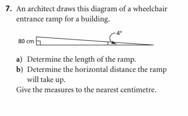 An architect draws this diagram of a wheelchair 
entrance ramp for a building.
4°
80 cm overline  □  _ -1 1 □ ,□ ) □ 
- 
a) Determine the length of the ramp. 
b) Determine the horizontal distance the ramp 
will take up. 
Give the measures to the nearest centimetre.