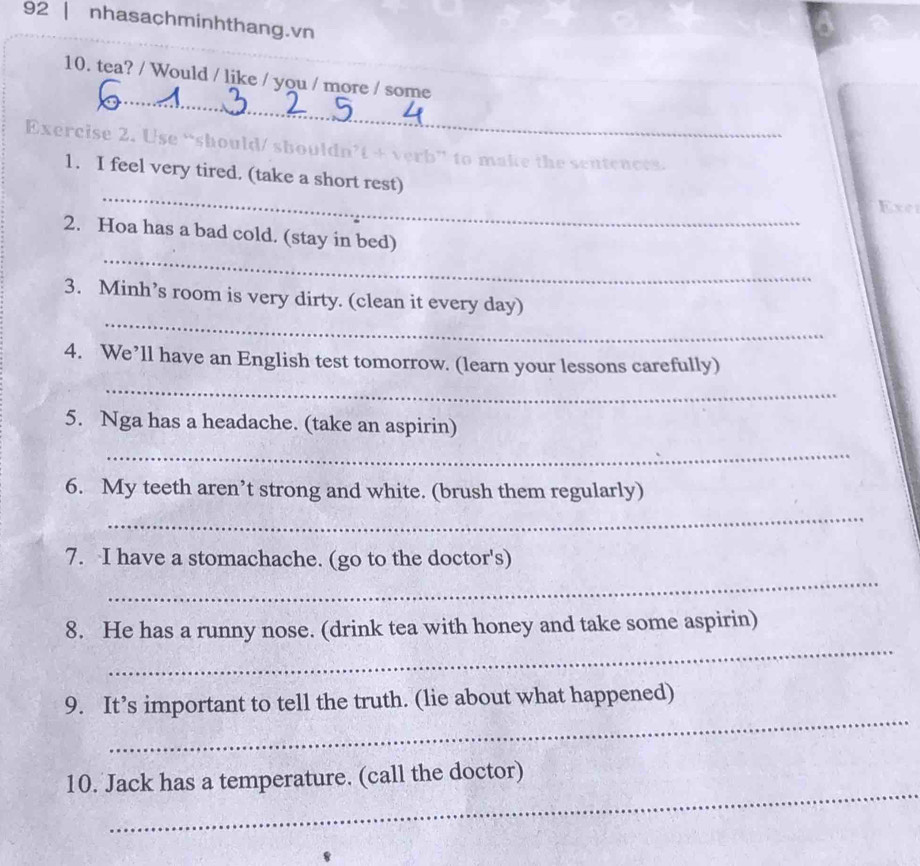 nhasachminhthang.vn 
10. tea? / Would / like / you / more / some 
_ 
Exercise 2. Use “should/ shouldn’t + verb” to make the sentences. 
_ 
1. I feel very tired. (take a short rest) 
Exer 
_ 
2. Hoa has a bad cold. (stay in bed) 
_ 
3. Minh’s room is very dirty. (clean it every day) 
_ 
4. We’ll have an English test tomorrow. (learn your lessons carefully) 
5. Nga has a headache. (take an aspirin) 
_ 
6. My teeth aren’t strong and white. (brush them regularly) 
_ 
_ 
7. I have a stomachache. (go to the doctor's) 
_ 
8. He has a runny nose. (drink tea with honey and take some aspirin) 
_ 
9. It’s important to tell the truth. (lie about what happened) 
_ 
10. Jack has a temperature. (call the doctor)