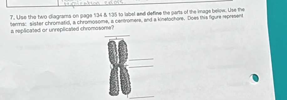 Use the two diagrams on page 134 & 135 to label and define the parts of the image below. Use the 
terms: sister chromatid, a chromosome, a centromere, and a kinetochore. Does this figure represent 
a replicated or unreplicated chromosome? 
_