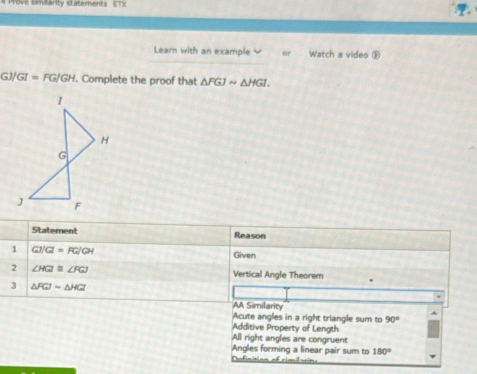 Prove similarity statements ETX
Learn with an example or Watch a video ⓑ
GJ/GI=FG/GH. Complete the proof that △ FGJsim △ HGI. 
Statement Reason
1 GJ/GI=FG/GH Given
2 ∠ HGI≌ ∠ FGJ
Vertical Angle Theorem
3 △ FGJsim △ HGI
AA Similarity
Acute angles in a right triangle sum to 90°
Additive Property of Length
All right angles are congruent
Angles forming a linear pair sum to 180°
De fnition of cim il a r te