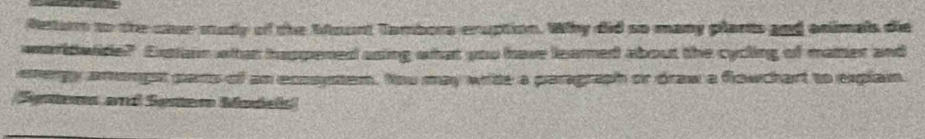 Return to the clur study of the bount Tambors enuption. Why did so many plants and animals die 
waridwide? Extiann whten happened asing what you have leared about the cycling of maiter and 
energy amongst pars of an ecosytem, tou may write a paragraph or draw a flowchart to explan 
Sntens and Senter Madels