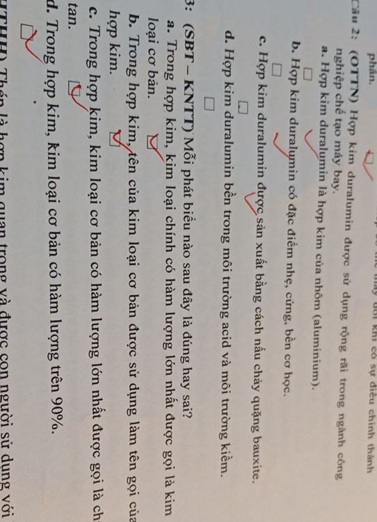 phân. Tấy đới khi có sự điều chính thành
Câu 2: (OTTN) Hợp kim duralumin được sử dụng rộng rãi trong ngành công
nghiệp chế tạo máy bay.
a. Hợp kim duralumin là hợp kim của nhôm (aluminium).
b. Hợp kim duralumin có đặc điểm nhẹ, cứng, bền cơ học.
c. Hợp kim duralumin được sản xuất bằng cách nấu chảy quặng bauxite.
d. Hợp kim duralumin bền trong môi trường acid và môi trường kiềm.
3: (SBT - KNTT) Mỗi phát biểu nào sau đây là đúng hay sai?
a. Trong hợp kim, kim loại chính có hàm lượng lớn nhất được gọi là kim
loại cơ bản.
b. Trong hợp kim, tên của kim loại cơ bản được sử dụng làm tên gọi của
hợp kim.
c. Trong hợp kim, kim loại cơ bản có hàm lượng lớn nhất được gọi là ch
tan.
d. Trong hợp kim, kim loại cơ bản có hàm lượng trên 90%.
Th TL n là hợp kim quan trong và được con người sử dung với