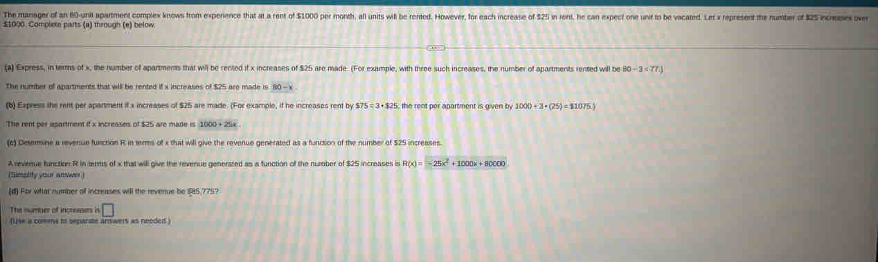 The manager of an 80 -unit apartment complex knows from experience that at a rent of $1000 per month, all units will be rented. However, for each increase of $25 in rent, he can expect one unit to be vacated. Let x represent the number of $25 now
$1000. Complete parts (a) through (e) below. 
(a) Express, in terms of x, the number of apartments that will be rented if x increases of $25 are made. (For example, with three such increases, the number of apartments rented will be 80-3=77.)
The number of apartments that will be rented if x increases of $25 are made is 80-x
(b) Express the rent por apartment if x increases of $25 are made. (For example, if he increases rent by $75=3+$25 S, the rent per apartment is given by 1000+3· (25)=$1075.)
The rent per apartment if x increases of $25 are made is 1000+25x
(c) Determine a revenue function R in terms of x that will give the revenue generated as a function of the number of $25 increases. 
A revenue function R in terms of x that will give the revenue generated as a function of the number of $25 increases is R(x)=-25x^2+1000x+80000
(timplity your answer ) 
(d) For what number of increases will the revenue be $85,775? 
The number of increasers in □
(Use a comms to separmte answers as neoded )