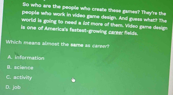 So who are the people who create these games? They're the
people who work in video game design. And guess what? The
world is going to need a lot more of them. Video game design
is one of America's fastest-growing career fields.
Which means almost the same as career?
A. information
B. science
C. activity
D. job