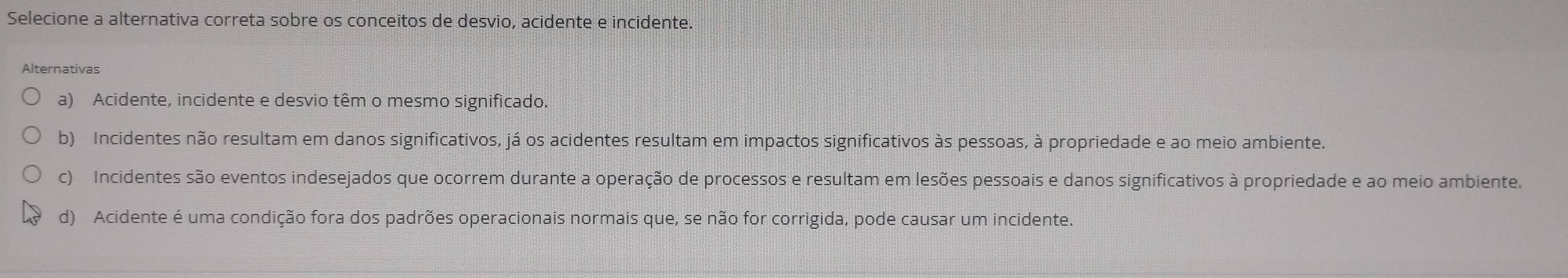 Selecione a alternativa correta sobre os conceitos de desvio, acidente e incidente.
Alternativas
a) Acidente, incidente e desvio têm o mesmo significado.
b) Incidentes não resultam em danos significativos, já os acidentes resultam em impactos significativos às pessoas, à propriedade e ao meio ambiente.
c) Incidentes são eventos indesejados que ocorrem durante a operação de processos e resultam em lesões pessoais e danos significativos à propriedade e ao meio ambiente.
d) Acidente é uma condição fora dos padrões operacionais normais que, se não for corrigida, pode causar um incidente.