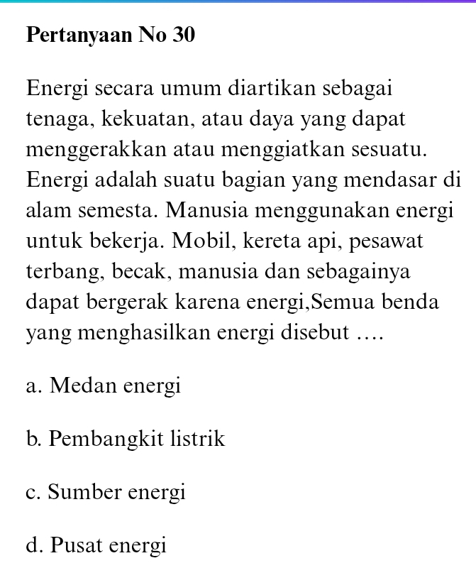 Pertanyaan No 30
Energi secara umum diartikan sebagai
tenaga, kekuatan, atau daya yang dapat
menggerakkan atau menggiatkan sesuatu.
Energi adalah suatu bagian yang mendasar di
alam semesta. Manusia menggunakan energi
untuk bekerja. Mobil, kereta api, pesawat
terbang, becak, manusia dan sebagainya
dapat bergerak karena energi,Semua benda
yang menghasilkan energi disebut ….
a. Medan energi
b. Pembangkit listrik
c. Sumber energi
d. Pusat energi