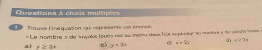 Questions à choix multiples
T Trouve l'inéquation qui représente cet énoncé.
« Le nombre x de kayaks loués est au moins deux fois supérieur au nombre y de canots loués. «
a) y≥ 2x b) y<2x</tex> c) x>2y d) x≥ 2y