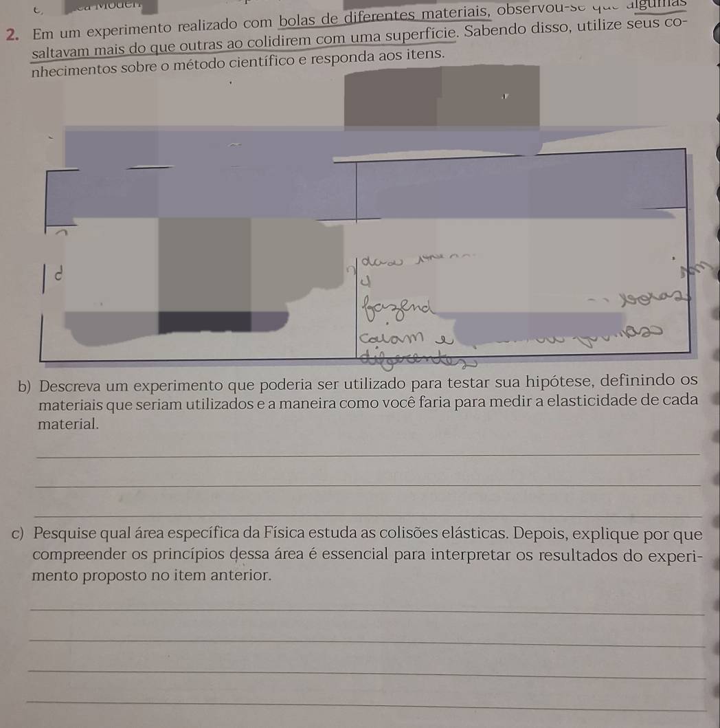 Em um experimento realizado com bolas de diferentes materiais, observou-se que alguiias 
saltavam mais do que outras ao colidirem com uma superfície. Sabendo disso, utilize seus co- 
nhecimentos sobre o método científico e responda aos itens. 
b) Descreva um experimento que poderia ser utilizado para testar sua hipótese, definindo os 
materiais que seriam utilizados e a maneira como você faria para medir a elasticidade de cada 
material. 
_ 
_ 
_ 
c) Pesquise qual área específica da Física estuda as colisões elásticas. Depois, explique por que 
compreender os princípios dessa área é essencial para interpretar os resultados do experi- 
mento proposto no item anterior. 
_ 
_ 
_ 
_