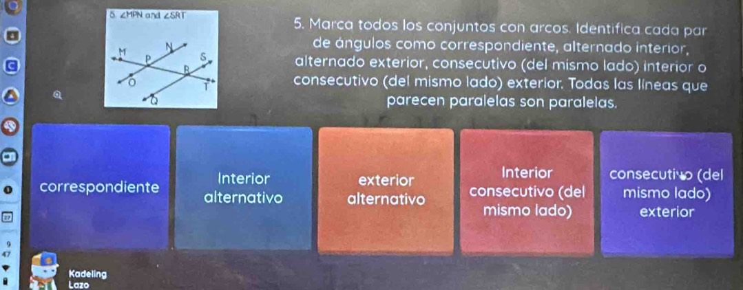 5 ∠ MPN and ∠ SRT 5. Marca todos los conjuntos con arcos. Identifica cada par
de ángulos como correspondiente, alternado interior,
alternado exterior, consecutivo (del mismo lado) interior o
consecutivo (del mismo lado) exterior. Todas las líneas que
parecen paralelas son paralelas.
Interior
Interior exterior consecutivo (del
correspondiente alternativo alternativo consecutivo (del mismo lado)
mismo lado) exterior
47
Kadeling
Lazo