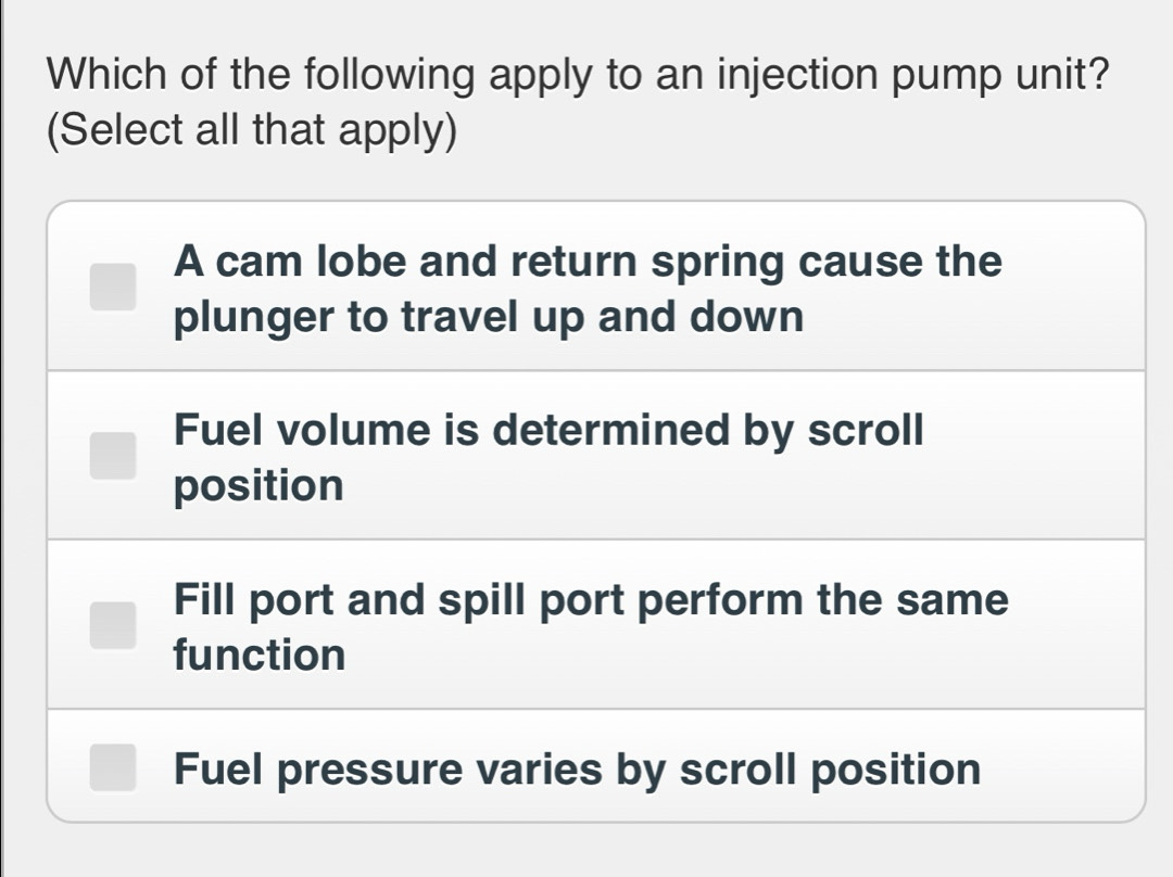 Which of the following apply to an injection pump unit?
(Select all that apply)
A cam lobe and return spring cause the
plunger to travel up and down
Fuel volume is determined by scroll
position
Fill port and spill port perform the same
function
Fuel pressure varies by scroll position