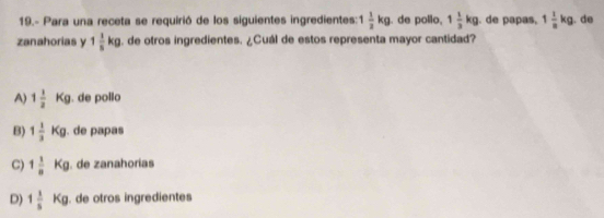 19.- Para una receta se requirió de los siguientes ingredientes: 1 1/2 kg de pollo, 1 1/3 kg. de papas, 1 1/8 kg. de
zanahorias y 1 1/5 kg. de otros ingredientes. ¿Cuál de estos representa mayor cantidad?
A) 1 1/2 Kg. de pollo
B) 1 1/3 Kg. de papas
C) 1 1/8 Kg. de zanahorias
D) 1 1/5 Kg. de otros ingredientes