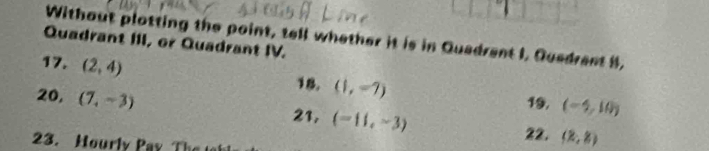 Without plotting the point, tell whether it is in Quadrent I, Quedrent 8, 
Quadrant III, or Quadrant IV. 
17. (2,4)
18. (1,-7)
19, (-4,10)
20, (7,-3) 21, (-11,-3) (2,8)
23. Hourly Pay T 
22.