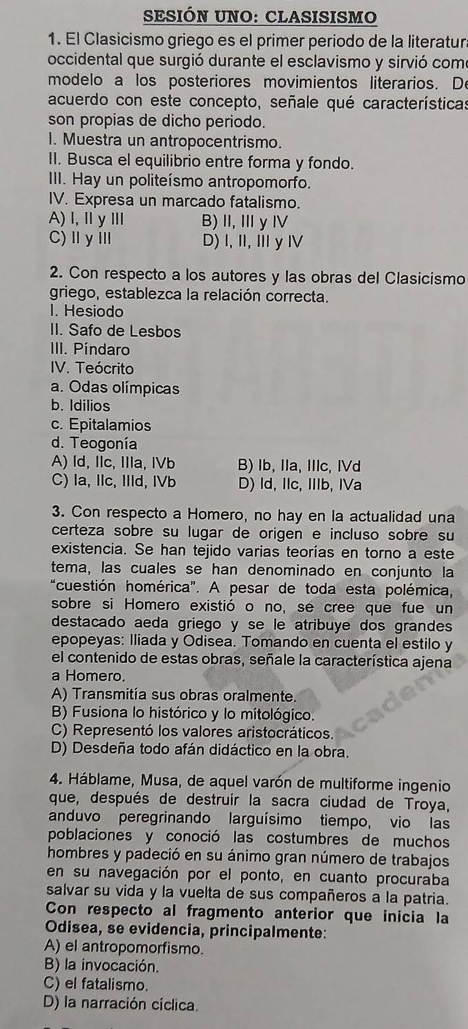 SESIÓN UNO: CLASISISMO
1. El Clasicismo griego es el primer periodo de la literatur
occidental que surgió durante el esclavismo y sirvió como
modelo a los posteriores movimientos literarios. De
acuerdo con este concepto, señale qué características
son propias de dicho periodo.
1. Muestra un antropocentrismo.
II. Busca el equilibrio entre forma y fondo.
III. Hay un politeísmo antropomorfo.
IV. Expresa un marcado fatalismo.
A)l,ⅡyⅢ B) Ⅱ, ⅢyⅣ
C)ⅡγⅢ D)I, I, Ⅲy Ⅳ
2. Con respecto a los autores y las obras del Clasicismo
griego, establezca la relación correcta.
I. Hesiodo
II. Safo de Lesbos
III. Píndaro
IV. Teócrito
a. Odas olímpicas
b. Idilios
c. Epitalamios
d. Teogonía
A) Id, Ilc, IIla, IVb B) lb, Ila, Ic, IVd
C) la, IIc, IIId, IVb D) Id, IIc, IIIb, IVa
3. Con respecto a Homero, no hay en la actualidad una
certeza sobre su lugar de origen e incluso sobre su
existencia. Se han tejido varias teorías en torno a este
tema, las cuales se han denominado en conjunto la
“cuestión homérica". A pesar de toda esta polémica,
sobre si Homero existió o no, se cree que fue un
destacado aeda griego y se le atribuye dos grandes
epopeyas: Iliada y Odisea. Tomando en cuenta el estilo y
el contenido de estas obras, señale la característica ajena
a Homero.
A) Transmitía sus obras oralmente.
B) Fusiona lo histórico y lo mitológico.
C) Representó los valores aristocráticos.
D) Desdeña todo afán didáctico en la obra.
4. Háblame, Musa, de aquel varón de multiforme ingenio
que, después de destruir la sacra ciudad de Troya,
anduvo peregrinando larguísimo tiempo, vio las
poblaciones y conoció las costumbres de muchos
hombres y padeció en su ánimo gran número de trabajos
en su navegación por el ponto, en cuanto procuraba
salvar su vida y la vuelta de sus compañeros a la patria.
Con respecto al fragmento anterior que inicia la
Odisea, se evidencia, principalmente:
A) el antropomorfismo.
B) la invocación.
C) el fatalismo.
D) la narración cíclica.