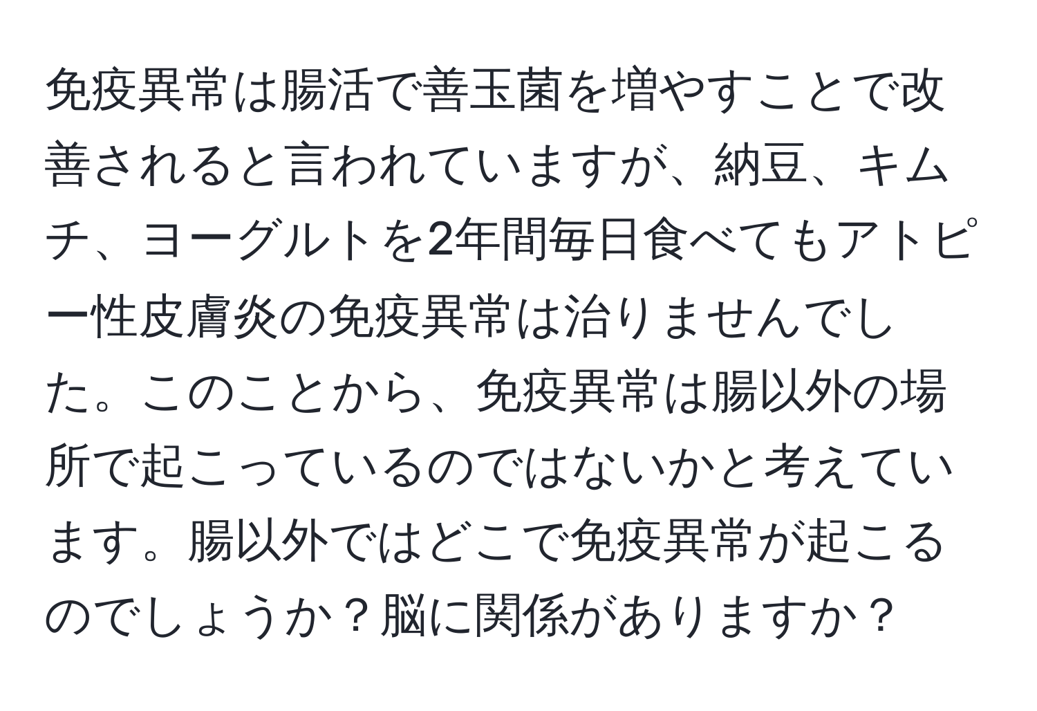 免疫異常は腸活で善玉菌を増やすことで改善されると言われていますが、納豆、キムチ、ヨーグルトを2年間毎日食べてもアトピー性皮膚炎の免疫異常は治りませんでした。このことから、免疫異常は腸以外の場所で起こっているのではないかと考えています。腸以外ではどこで免疫異常が起こるのでしょうか？脳に関係がありますか？