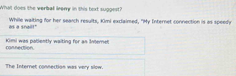 What does the verbal irony in this text suggest?
While waiting for her search results, Kimi exclaimed, "My Internet connection is as speedy
as a snail!"
Kimi was patiently waiting for an Internet
connection.
The Internet connection was very slow.