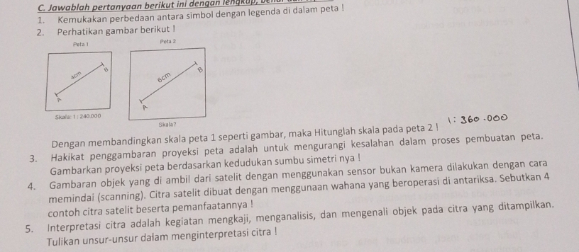 Jawablah pertanyaan berikut ini dengan lengkup, ben 
1. Kemukakan perbedaan antara simbol dengan legenda di dalam peta ! 
2. Perhatikan gambar berikut ! 
Peta 1 Peta 2 
B
4c^m
6cm
Skala 1:240.000
Skala? 
Dengan membandingkan skala peta 1 seperti gambar, maka Hitunglah skala pada peta 2! 
3. Hakikat penggambaran proyeksi peta adalah untuk mengurangi kesalahan dalam proses pembuatan peta. 
Gambarkan proyeksi peta berdasarkan kedudukan sumbu simetri nya ! 
4. Gambaran objek yang di ambil dari satelit dengan menggunakan sensor bukan kamera dilakukan dengan cara 
memindai (scanning). Citra satelit dibuat dengan menggunaan wahana yang beroperasi di antariksa. Sebutkan 4
contoh citra satelit beserta pemanfaatannya ! 
5. Interpretasi citra adalah kegiatan mengkaji, menganalisis, dan mengenali objek pada citra yang ditampilkan. 
Tulikan unsur-unsur dalam menginterpretasi citra !